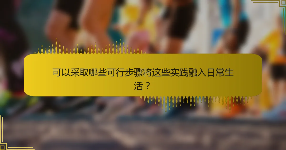 可以采取哪些可行步骤将这些实践融入日常生活？